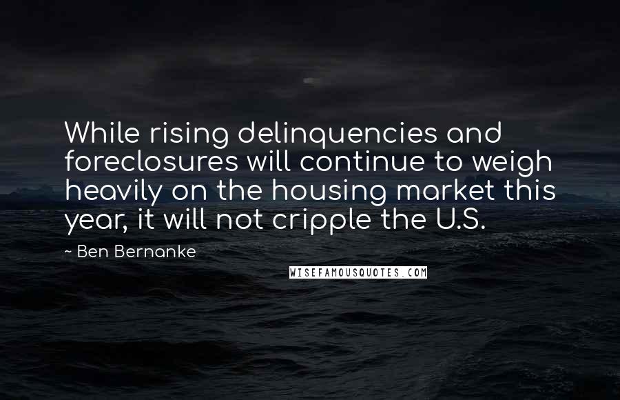 Ben Bernanke Quotes: While rising delinquencies and foreclosures will continue to weigh heavily on the housing market this year, it will not cripple the U.S.