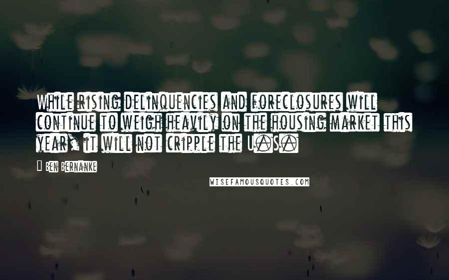 Ben Bernanke Quotes: While rising delinquencies and foreclosures will continue to weigh heavily on the housing market this year, it will not cripple the U.S.