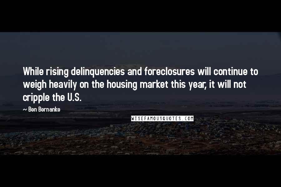 Ben Bernanke Quotes: While rising delinquencies and foreclosures will continue to weigh heavily on the housing market this year, it will not cripple the U.S.