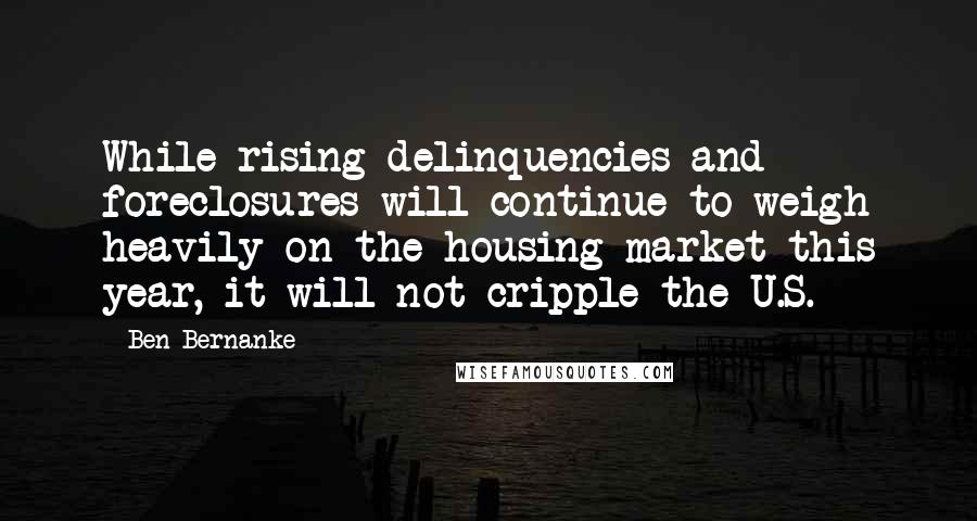 Ben Bernanke Quotes: While rising delinquencies and foreclosures will continue to weigh heavily on the housing market this year, it will not cripple the U.S.