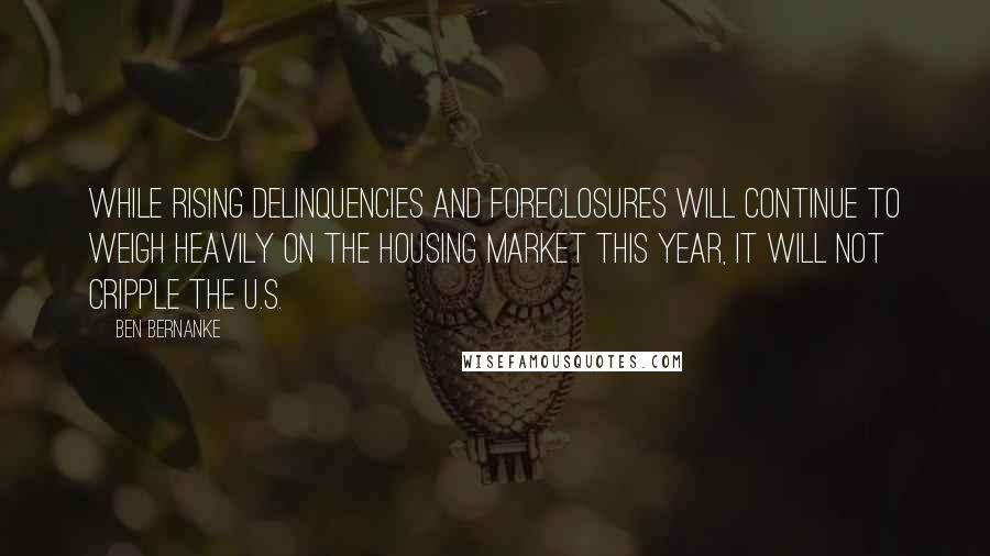 Ben Bernanke Quotes: While rising delinquencies and foreclosures will continue to weigh heavily on the housing market this year, it will not cripple the U.S.