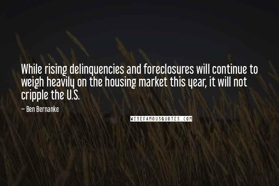 Ben Bernanke Quotes: While rising delinquencies and foreclosures will continue to weigh heavily on the housing market this year, it will not cripple the U.S.