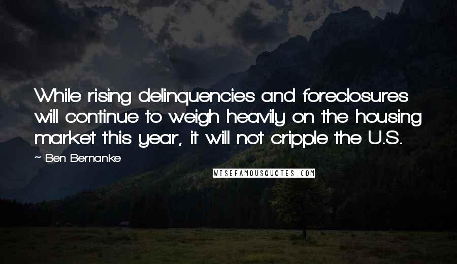 Ben Bernanke Quotes: While rising delinquencies and foreclosures will continue to weigh heavily on the housing market this year, it will not cripple the U.S.