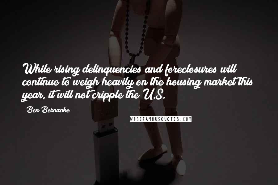 Ben Bernanke Quotes: While rising delinquencies and foreclosures will continue to weigh heavily on the housing market this year, it will not cripple the U.S.