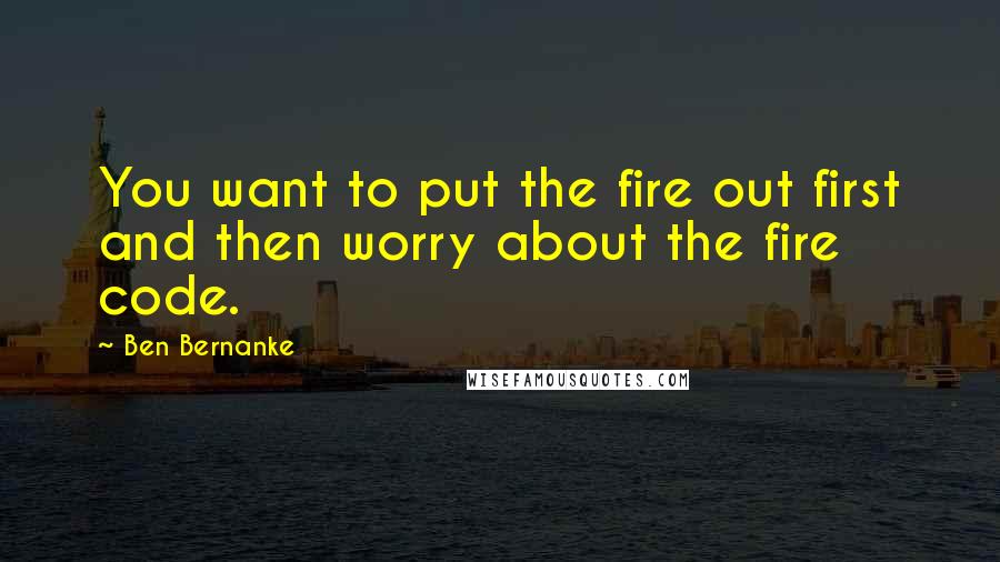 Ben Bernanke Quotes: You want to put the fire out first and then worry about the fire code.