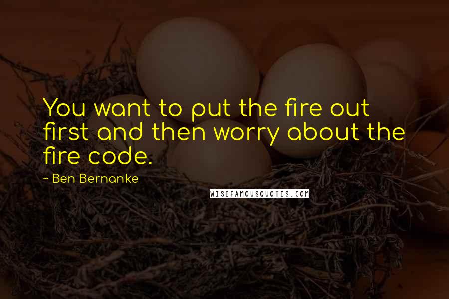 Ben Bernanke Quotes: You want to put the fire out first and then worry about the fire code.