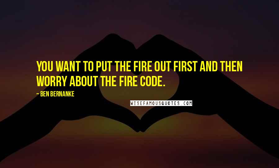 Ben Bernanke Quotes: You want to put the fire out first and then worry about the fire code.