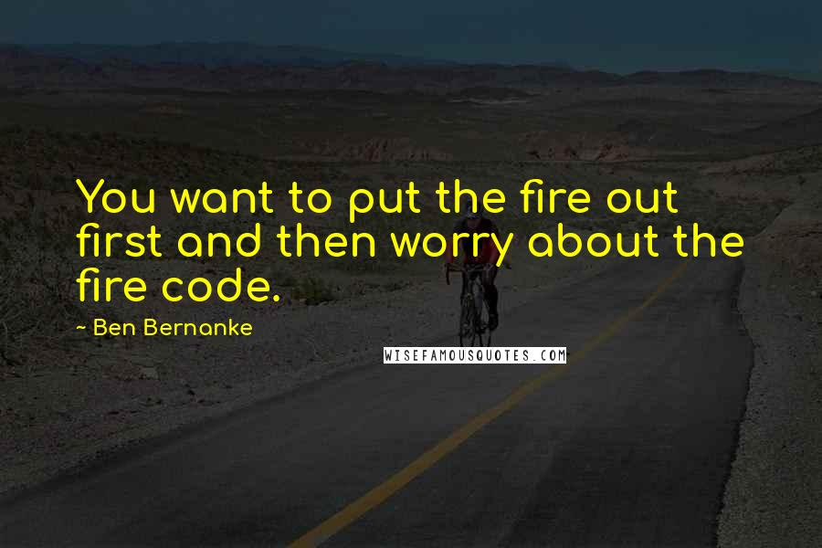 Ben Bernanke Quotes: You want to put the fire out first and then worry about the fire code.