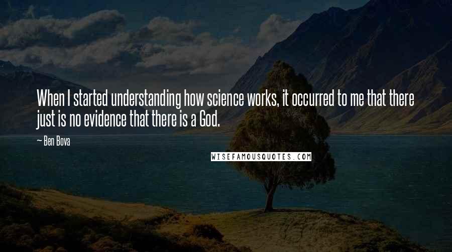 Ben Bova Quotes: When I started understanding how science works, it occurred to me that there just is no evidence that there is a God.