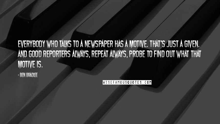 Ben Bradlee Quotes: Everybody who talks to a newspaper has a motive. That's just a given. And good reporters always, repeat always, probe to find out what that motive is.