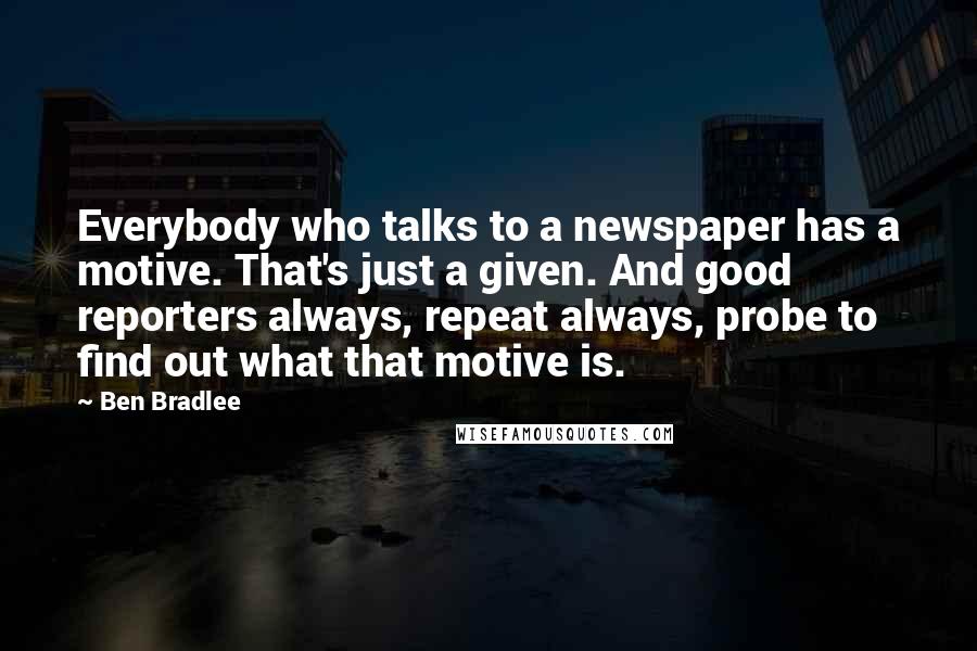 Ben Bradlee Quotes: Everybody who talks to a newspaper has a motive. That's just a given. And good reporters always, repeat always, probe to find out what that motive is.