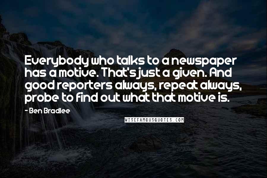 Ben Bradlee Quotes: Everybody who talks to a newspaper has a motive. That's just a given. And good reporters always, repeat always, probe to find out what that motive is.