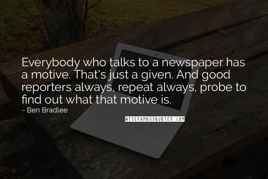 Ben Bradlee Quotes: Everybody who talks to a newspaper has a motive. That's just a given. And good reporters always, repeat always, probe to find out what that motive is.