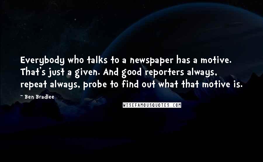 Ben Bradlee Quotes: Everybody who talks to a newspaper has a motive. That's just a given. And good reporters always, repeat always, probe to find out what that motive is.