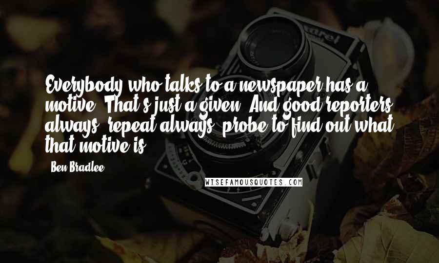 Ben Bradlee Quotes: Everybody who talks to a newspaper has a motive. That's just a given. And good reporters always, repeat always, probe to find out what that motive is.