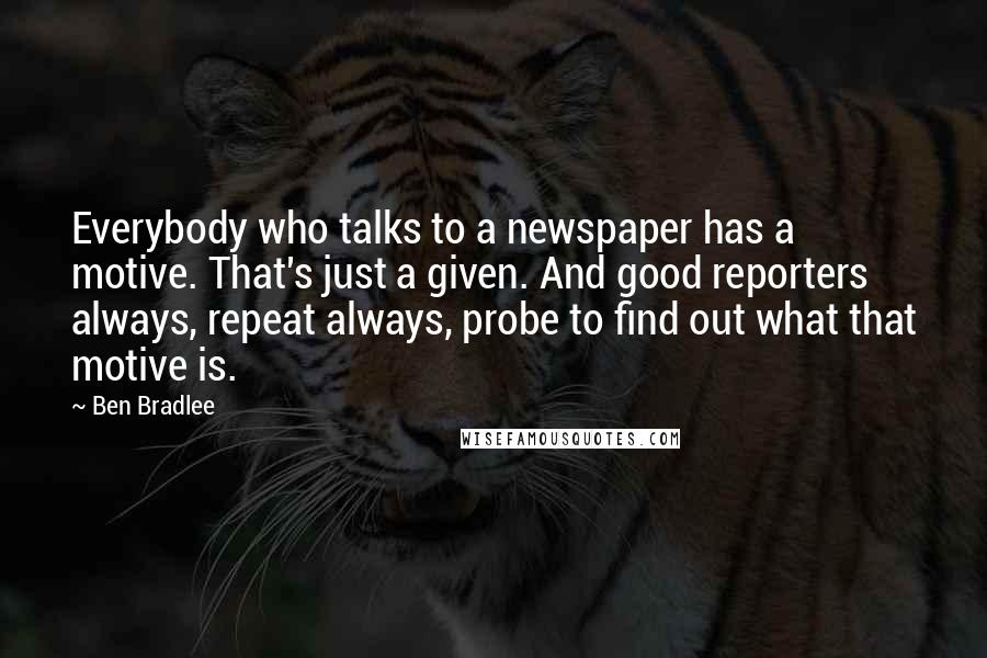Ben Bradlee Quotes: Everybody who talks to a newspaper has a motive. That's just a given. And good reporters always, repeat always, probe to find out what that motive is.
