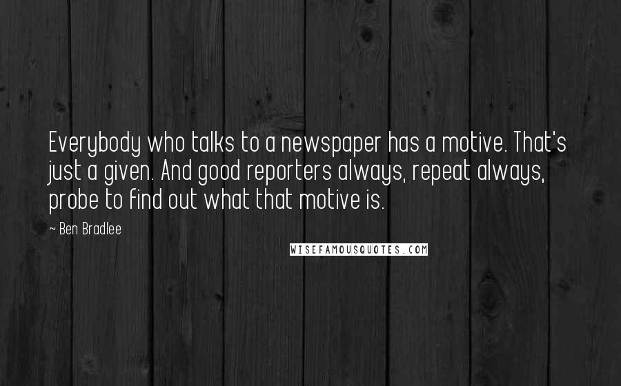 Ben Bradlee Quotes: Everybody who talks to a newspaper has a motive. That's just a given. And good reporters always, repeat always, probe to find out what that motive is.