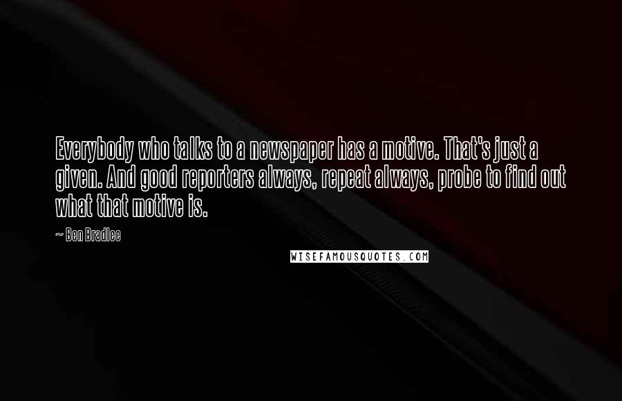 Ben Bradlee Quotes: Everybody who talks to a newspaper has a motive. That's just a given. And good reporters always, repeat always, probe to find out what that motive is.