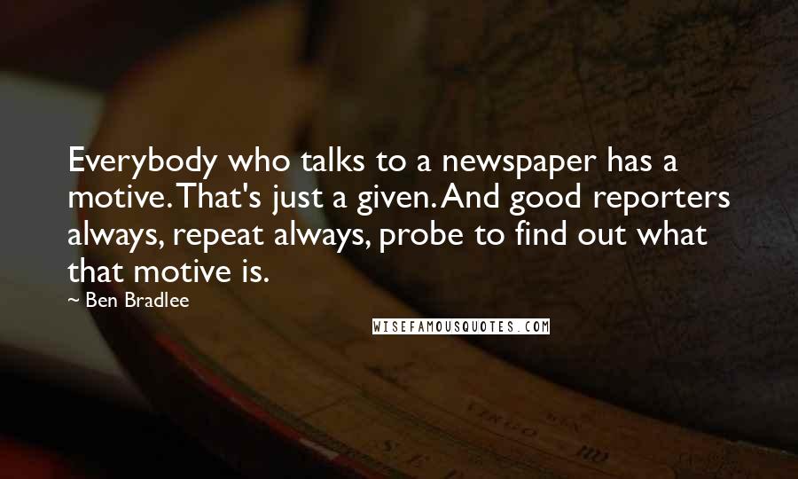 Ben Bradlee Quotes: Everybody who talks to a newspaper has a motive. That's just a given. And good reporters always, repeat always, probe to find out what that motive is.
