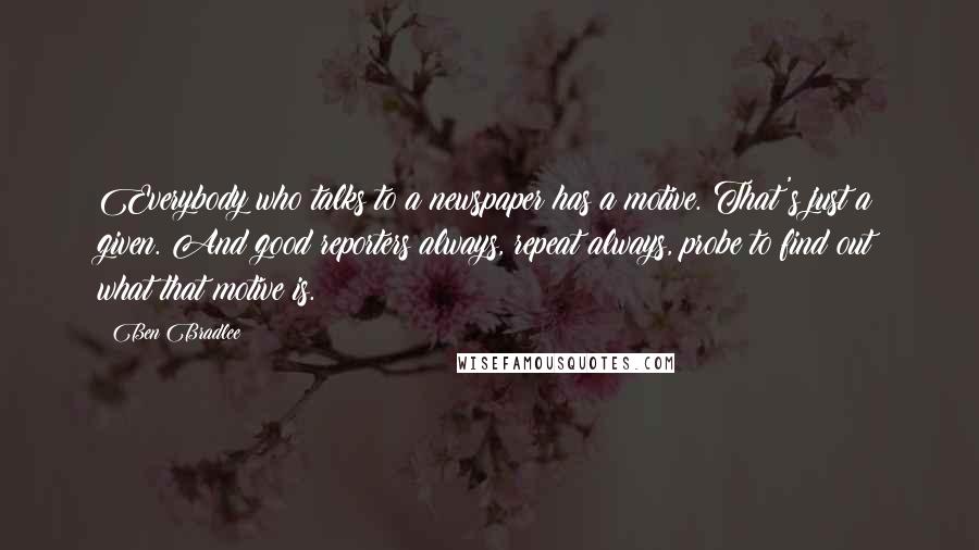 Ben Bradlee Quotes: Everybody who talks to a newspaper has a motive. That's just a given. And good reporters always, repeat always, probe to find out what that motive is.