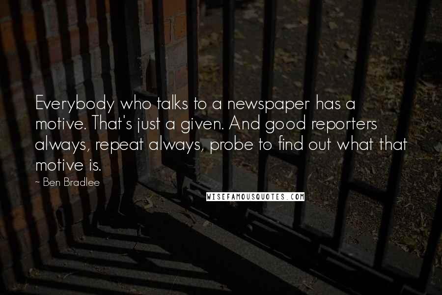 Ben Bradlee Quotes: Everybody who talks to a newspaper has a motive. That's just a given. And good reporters always, repeat always, probe to find out what that motive is.