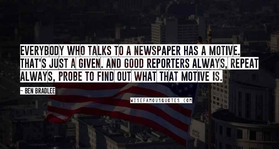 Ben Bradlee Quotes: Everybody who talks to a newspaper has a motive. That's just a given. And good reporters always, repeat always, probe to find out what that motive is.