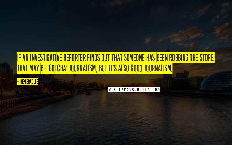 Ben Bradlee Quotes: If an investigative reporter finds out that someone has been robbing the store, that may be 'gotcha' journalism, but it's also good journalism.