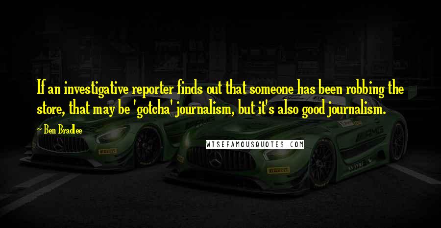 Ben Bradlee Quotes: If an investigative reporter finds out that someone has been robbing the store, that may be 'gotcha' journalism, but it's also good journalism.