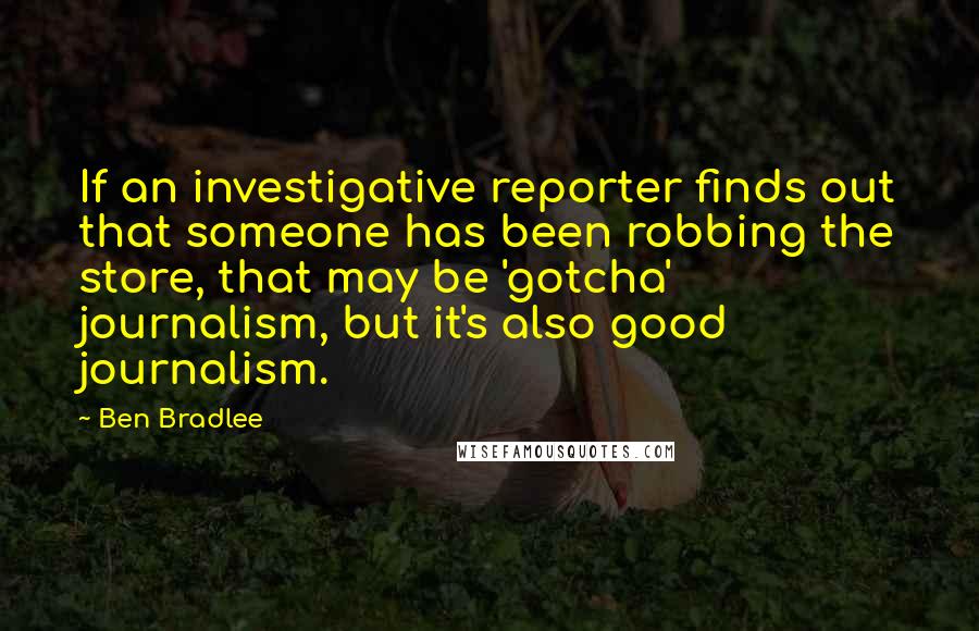 Ben Bradlee Quotes: If an investigative reporter finds out that someone has been robbing the store, that may be 'gotcha' journalism, but it's also good journalism.