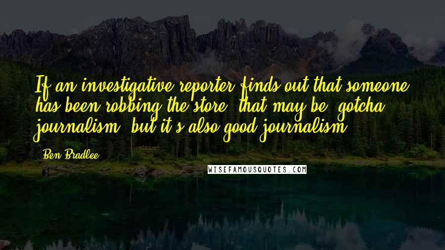 Ben Bradlee Quotes: If an investigative reporter finds out that someone has been robbing the store, that may be 'gotcha' journalism, but it's also good journalism.