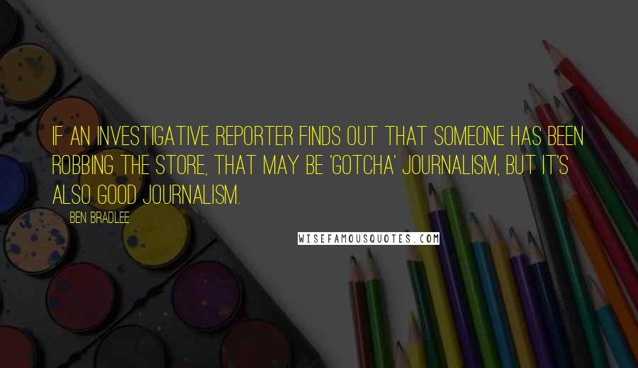 Ben Bradlee Quotes: If an investigative reporter finds out that someone has been robbing the store, that may be 'gotcha' journalism, but it's also good journalism.