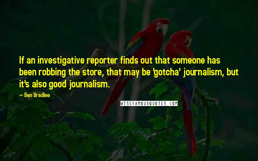 Ben Bradlee Quotes: If an investigative reporter finds out that someone has been robbing the store, that may be 'gotcha' journalism, but it's also good journalism.
