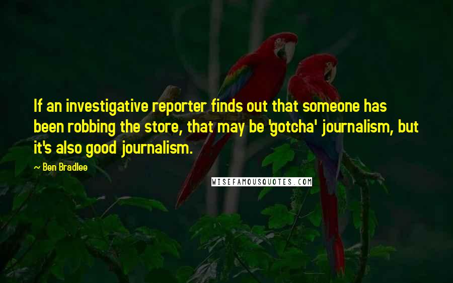 Ben Bradlee Quotes: If an investigative reporter finds out that someone has been robbing the store, that may be 'gotcha' journalism, but it's also good journalism.