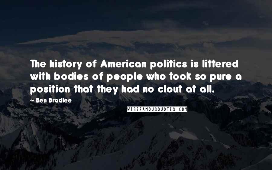 Ben Bradlee Quotes: The history of American politics is littered with bodies of people who took so pure a position that they had no clout at all.