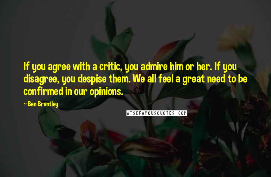 Ben Brantley Quotes: If you agree with a critic, you admire him or her. If you disagree, you despise them. We all feel a great need to be confirmed in our opinions.