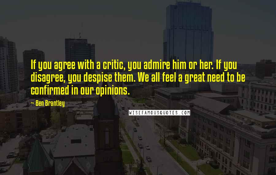 Ben Brantley Quotes: If you agree with a critic, you admire him or her. If you disagree, you despise them. We all feel a great need to be confirmed in our opinions.