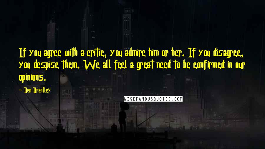Ben Brantley Quotes: If you agree with a critic, you admire him or her. If you disagree, you despise them. We all feel a great need to be confirmed in our opinions.