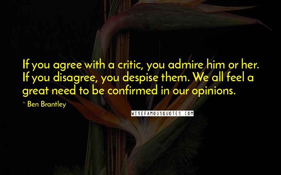 Ben Brantley Quotes: If you agree with a critic, you admire him or her. If you disagree, you despise them. We all feel a great need to be confirmed in our opinions.