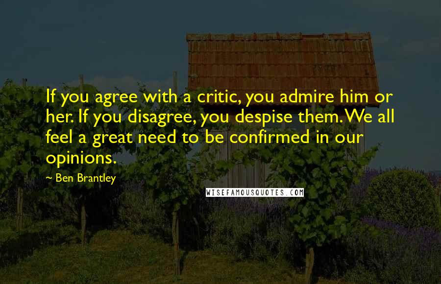 Ben Brantley Quotes: If you agree with a critic, you admire him or her. If you disagree, you despise them. We all feel a great need to be confirmed in our opinions.