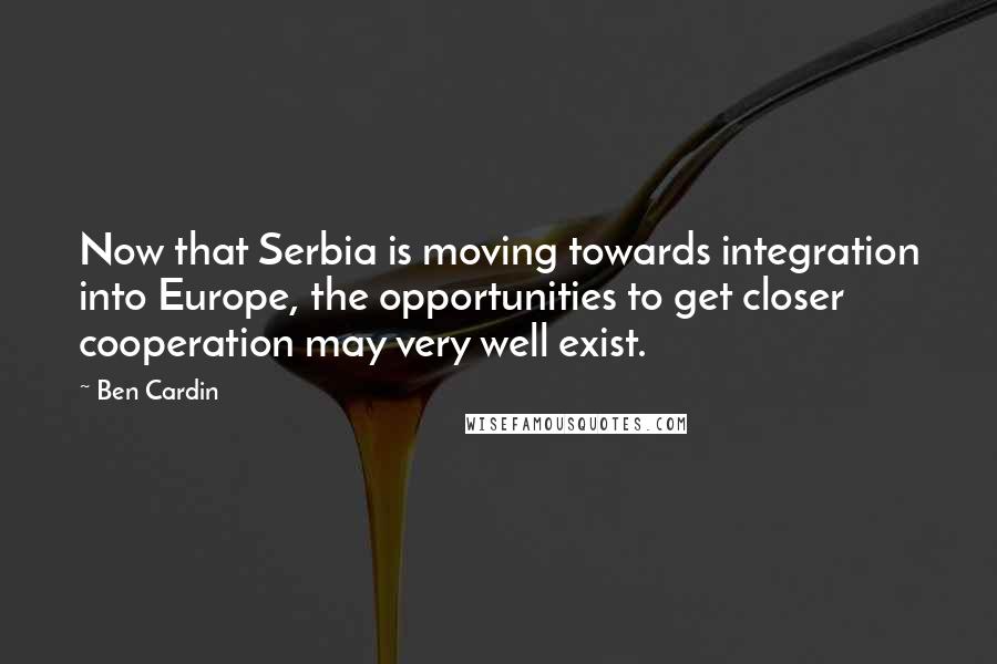 Ben Cardin Quotes: Now that Serbia is moving towards integration into Europe, the opportunities to get closer cooperation may very well exist.