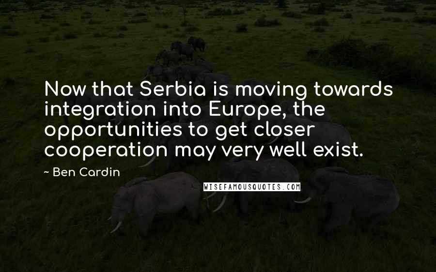 Ben Cardin Quotes: Now that Serbia is moving towards integration into Europe, the opportunities to get closer cooperation may very well exist.