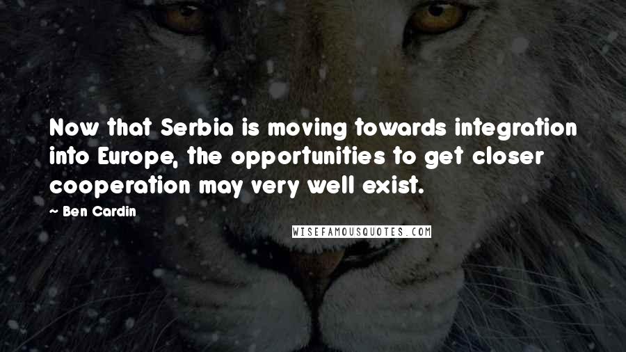 Ben Cardin Quotes: Now that Serbia is moving towards integration into Europe, the opportunities to get closer cooperation may very well exist.