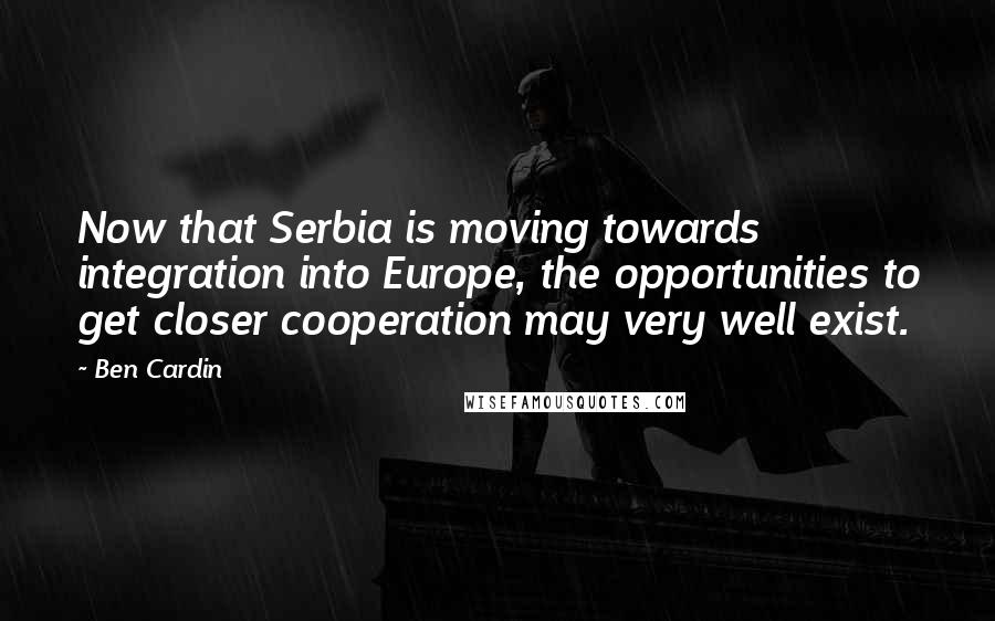 Ben Cardin Quotes: Now that Serbia is moving towards integration into Europe, the opportunities to get closer cooperation may very well exist.