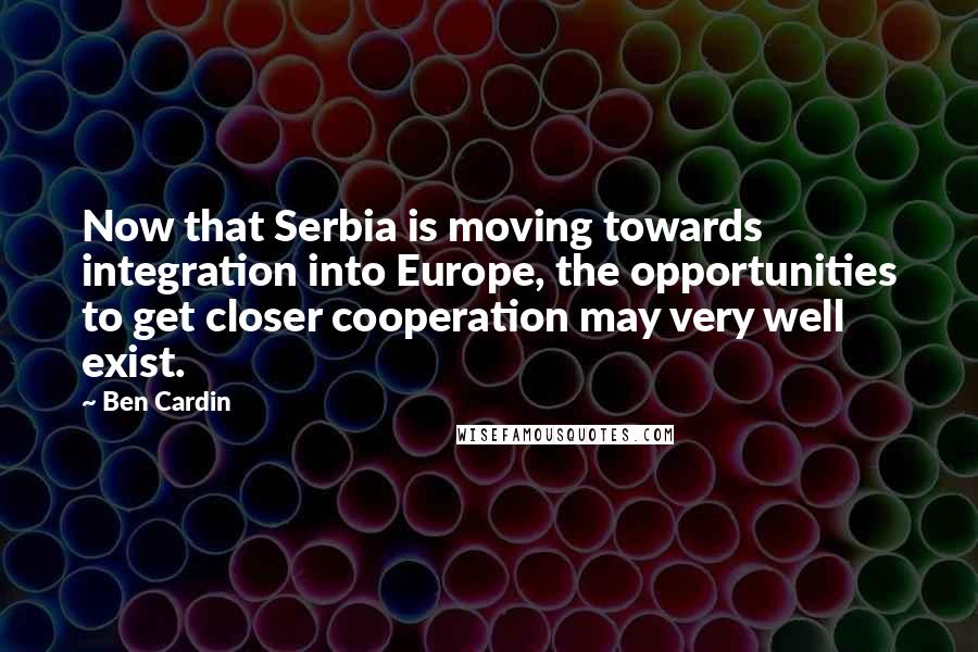 Ben Cardin Quotes: Now that Serbia is moving towards integration into Europe, the opportunities to get closer cooperation may very well exist.