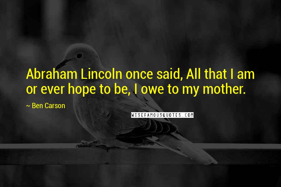 Ben Carson Quotes: Abraham Lincoln once said, All that I am or ever hope to be, I owe to my mother.