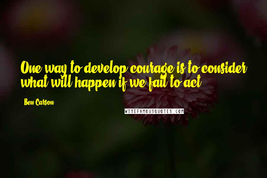 Ben Carson Quotes: One way to develop courage is to consider what will happen if we fail to act.