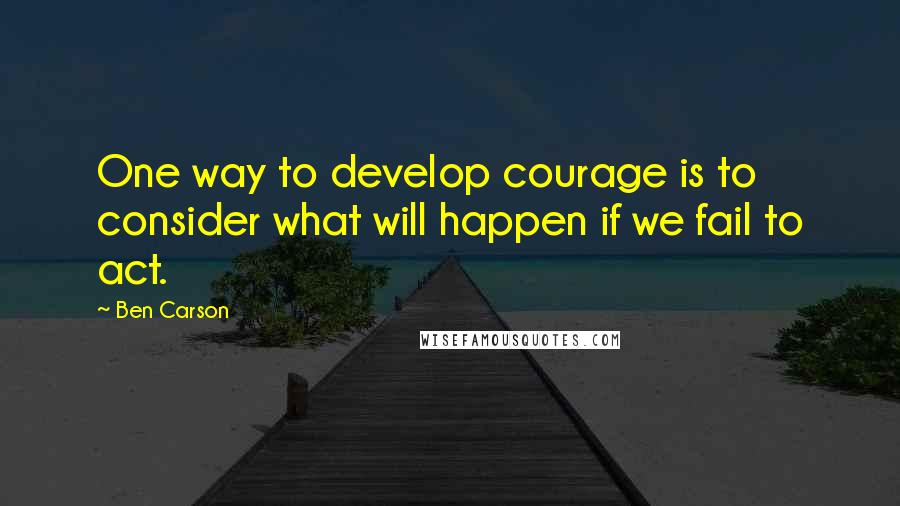 Ben Carson Quotes: One way to develop courage is to consider what will happen if we fail to act.