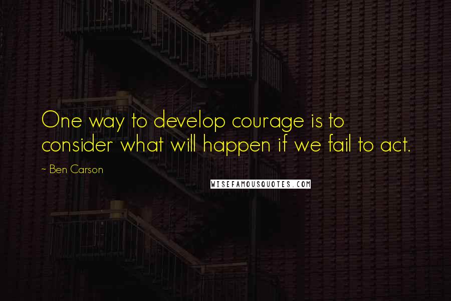 Ben Carson Quotes: One way to develop courage is to consider what will happen if we fail to act.