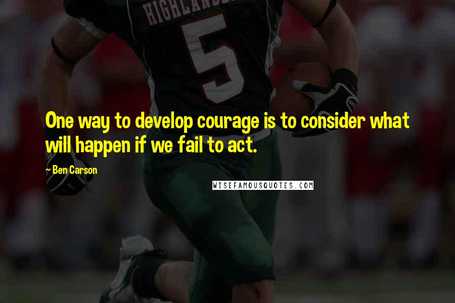 Ben Carson Quotes: One way to develop courage is to consider what will happen if we fail to act.