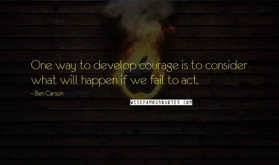 Ben Carson Quotes: One way to develop courage is to consider what will happen if we fail to act.